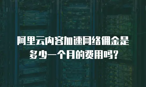 阿里云内容加速网络佣金是多少一个月的费用吗？