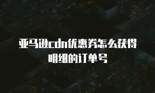 亚马逊cdn优惠券怎么获得明细的订单号