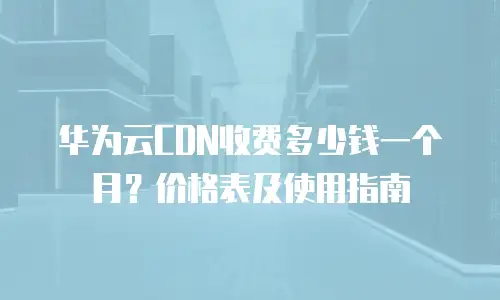 华为云CDN收费多少钱一个月？价格表及使用指南