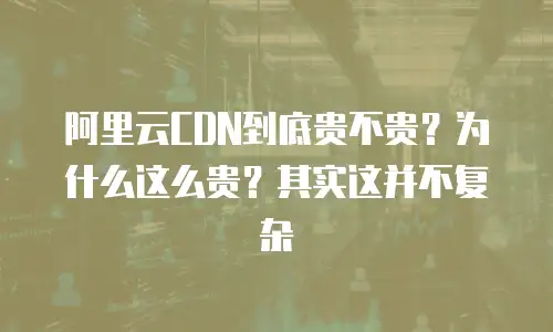 阿里云CDN到底贵不贵？为什么这么贵？其实这并不复杂