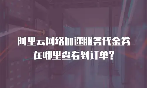 阿里云网络加速服务代金券在哪里查看到订单？