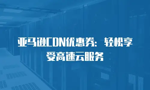 亚马逊CDN优惠券：轻松享受高速云服务