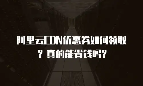 阿里云CDN优惠券如何领取？真的能省钱吗？