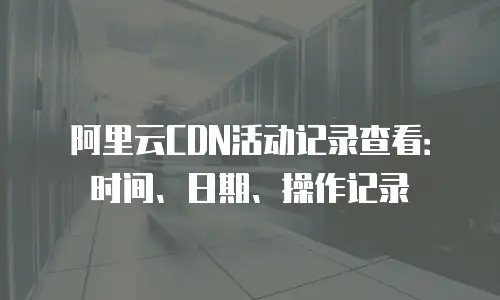 阿里云CDN活动记录查看：时间、日期、操作记录