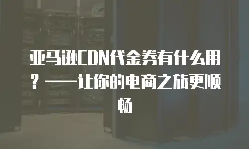 亚马逊CDN代金券有什么用？&mdash;&mdash;让你的电商之旅更顺畅