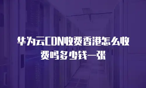 华为云CDN收费香港怎么收费吗多少钱一张