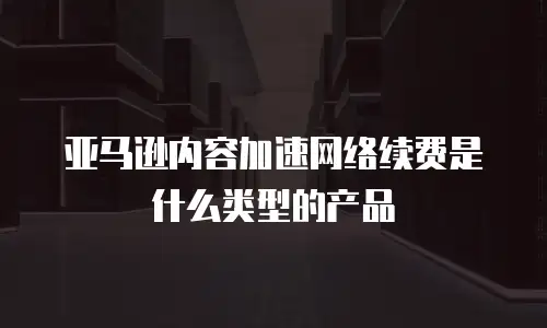 亚马逊内容加速网络续费是什么类型的产品