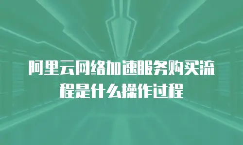 阿里云网络加速服务购买流程是什么操作过程