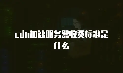 cdn加速服务器收费标准是什么