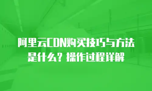 阿里云CDN购买技巧与方法是什么？操作过程详解