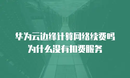 华为云边缘计算网络续费吗为什么没有扣费服务
