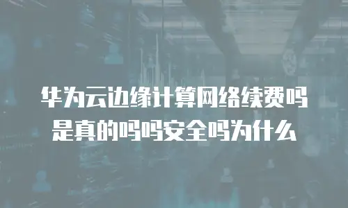 华为云边缘计算网络续费吗是真的吗吗安全吗为什么