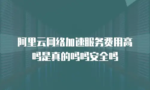 阿里云网络加速服务费用高吗是真的吗吗安全吗