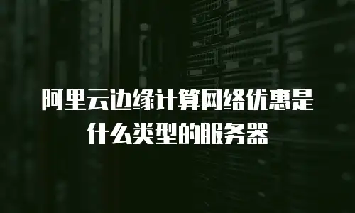阿里云边缘计算网络优惠是什么类型的服务器