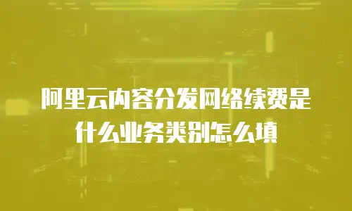 阿里云内容分发网络续费是什么业务类别怎么填