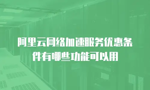 阿里云网络加速服务优惠条件有哪些功能可以用