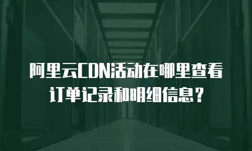 阿里云CDN活动在哪里查看订单记录和明细信息？