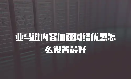 亚马逊内容加速网络优惠怎么设置最好