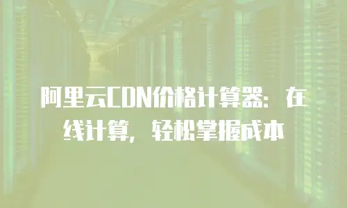 阿里云CDN价格计算器：在线计算，轻松掌握成本