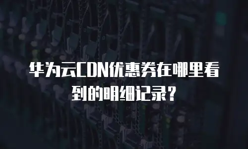 华为云CDN优惠券在哪里看到的明细记录？