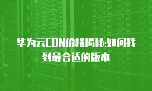 华为云CDN价格揭秘:如何找到最合适的版本