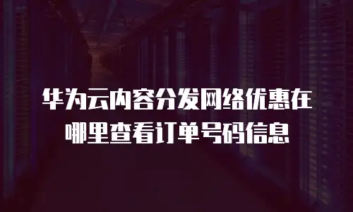 华为云内容分发网络优惠在哪里查看订单号码信息