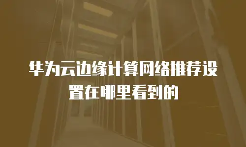 华为云边缘计算网络推荐设置在哪里看到的