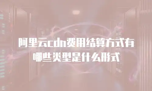 阿里云cdn费用结算方式有哪些类型是什么形式