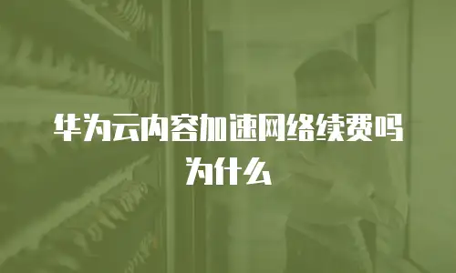 华为云内容加速网络续费吗为什么
