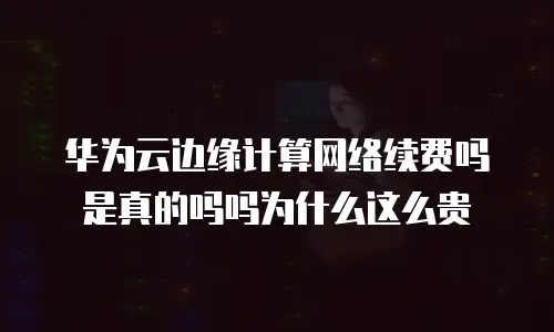 华为云边缘计算网络续费吗是真的吗吗为什么这么贵