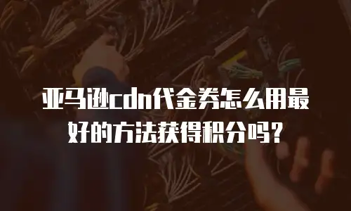 亚马逊cdn代金券怎么用最好的方法获得积分吗？