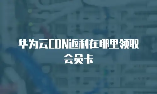 华为云CDN返利在哪里领取会员卡