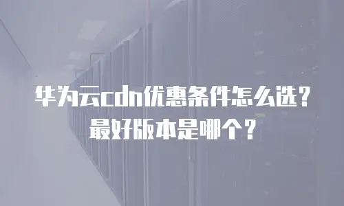 华为云cdn优惠条件怎么选？最好版本是哪个？