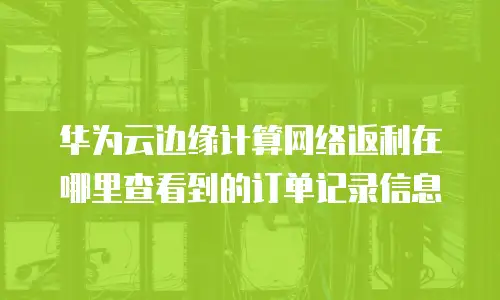 华为云边缘计算网络返利在哪里查看到的订单记录信息