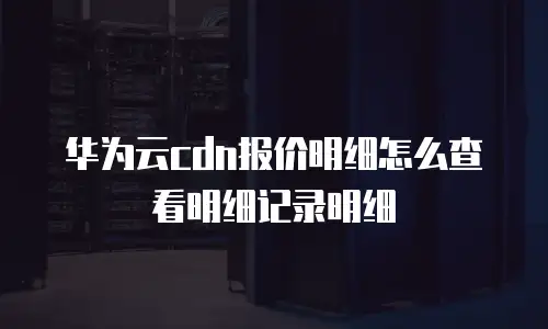 华为云cdn报价明细怎么查看明细记录明细