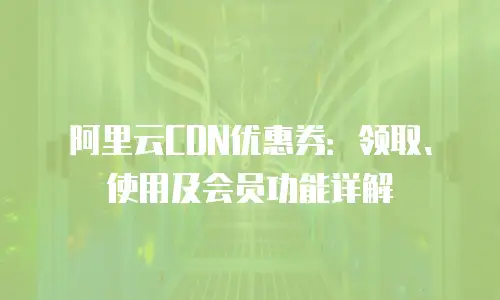 阿里云CDN优惠券：领取、使用及会员功能详解