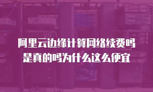 阿里云边缘计算网络续费吗是真的吗为什么这么便宜
