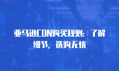 亚马逊CDN购买规则：了解细节，选购无忧