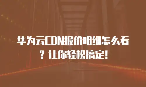 华为云CDN报价明细怎么看？让你轻松搞定！