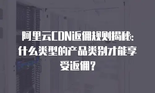 阿里云CDN返佣规则揭秘：什么类型的产品类别才能享受返佣？