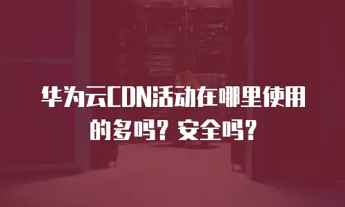 华为云CDN活动在哪里使用的多吗？安全吗？