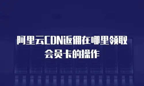 阿里云CDN返佣在哪里领取会员卡的操作