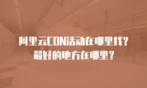 阿里云CDN活动在哪里找？最好的地方在哪里？