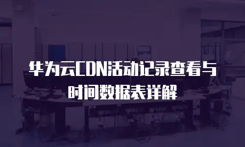 华为云CDN活动记录查看与时间数据表详解