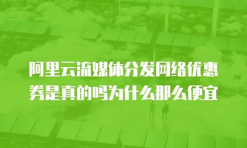 阿里云流媒体分发网络优惠券是真的吗为什么那么便宜