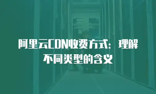 阿里云CDN收费方式：理解不同类型的含义