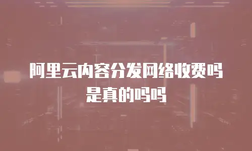 阿里云内容分发网络收费吗是真的吗吗