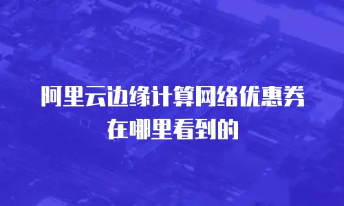 阿里云边缘计算网络优惠券在哪里看到的
