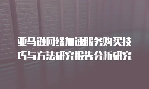 亚马逊网络加速服务购买技巧与方法研究报告分析研究