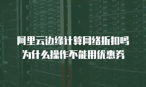 阿里云边缘计算网络折扣吗为什么操作不能用优惠券